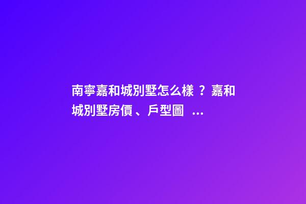 南寧嘉和城別墅怎么樣？嘉和城別墅房價、戶型圖、周邊配套樓盤分析